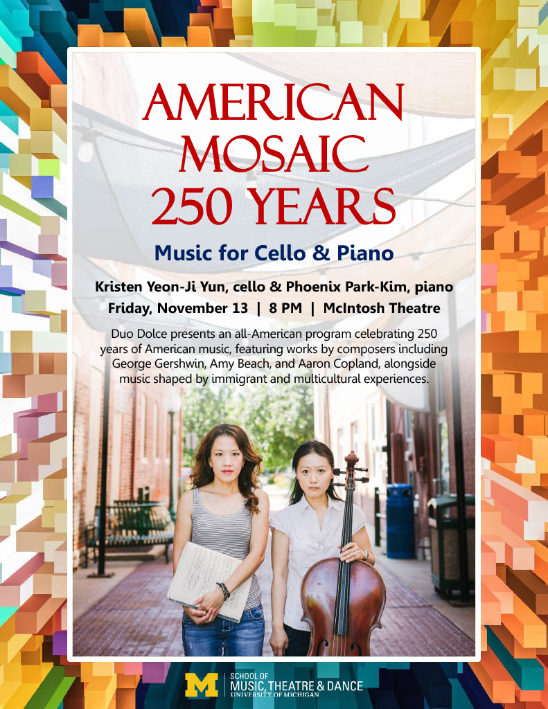 AMERICAN MOSAIC 250 Years Music for Cello & Piano Kristen Yeon-Ji Yun, cello & Phoenix Park-Kim, piano Friday, November 13 | 8 PM | McIntosh Theatre Duo Dolce presents an all-American program celebrating 250 years of American music, featuring works by composers including George Gershwin, Amy Beach, and Aaron Copland, alongside music shaped by immigrant and multicultural experiences.
